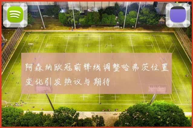 阿森纳欧冠前锋线调整哈弗茨位置变化引发热议与期待