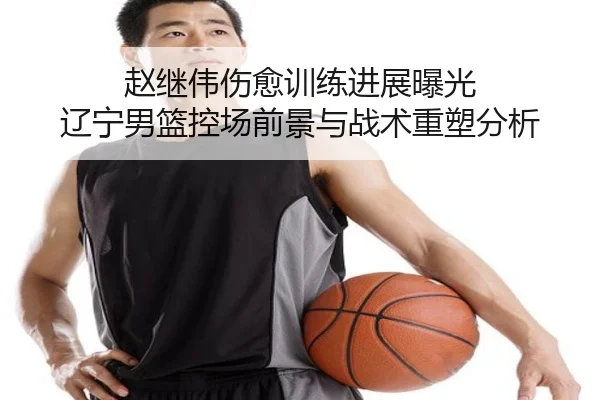 赵继伟伤愈训练进展曝光 辽宁男篮控场前景与战术重塑分析